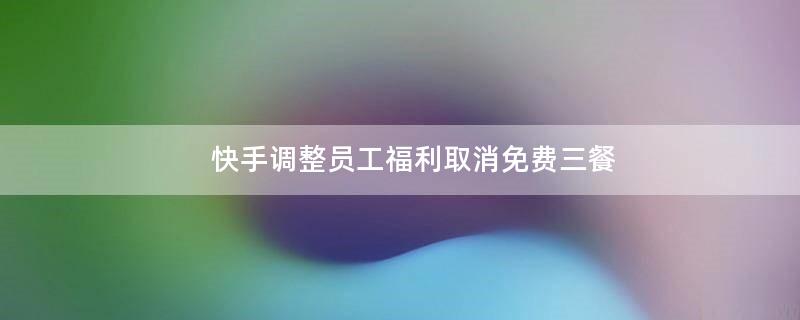 快手調(diào)整員工.. 取消免費(fèi)三餐